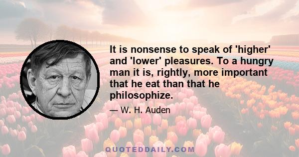 It is nonsense to speak of 'higher' and 'lower' pleasures. To a hungry man it is, rightly, more important that he eat than that he philosophize.