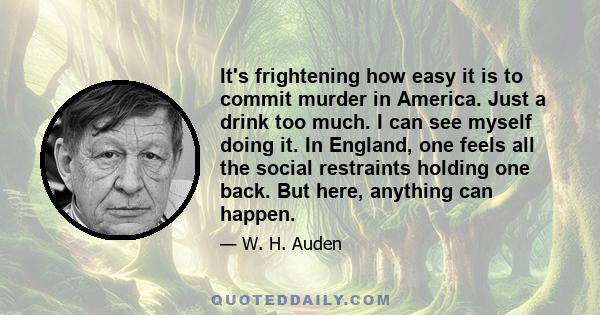 It's frightening how easy it is to commit murder in America. Just a drink too much. I can see myself doing it. In England, one feels all the social restraints holding one back. But here, anything can happen.