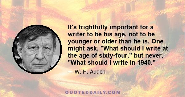 It's frightfully important for a writer to be his age, not to be younger or older than he is. One might ask, What should I write at the age of sixty-four, but never, What should I write in 1940.