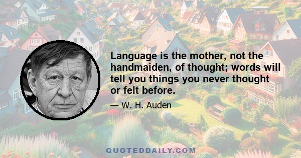 Language is the mother, not the handmaiden, of thought; words will tell you things you never thought or felt before.