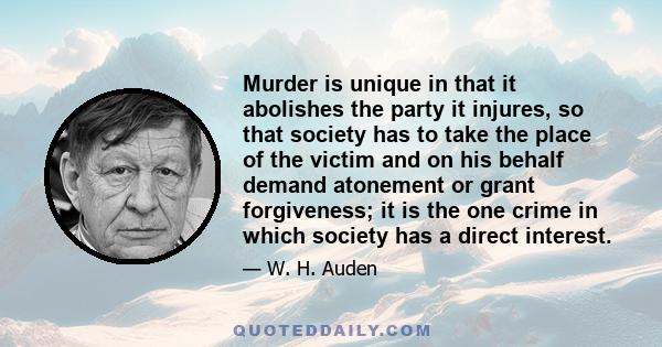 Murder is unique in that it abolishes the party it injures, so that society has to take the place of the victim and on his behalf demand atonement or grant forgiveness; it is the one crime in which society has a direct