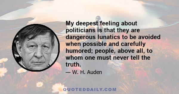 My deepest feeling about politicians is that they are dangerous lunatics to be avoided when possible and carefully humored; people, above all, to whom one must never tell the truth.