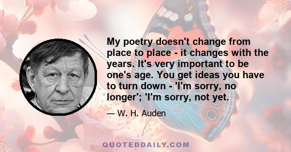 My poetry doesn't change from place to place - it changes with the years. It's very important to be one's age. You get ideas you have to turn down - 'I'm sorry, no longer'; 'I'm sorry, not yet.