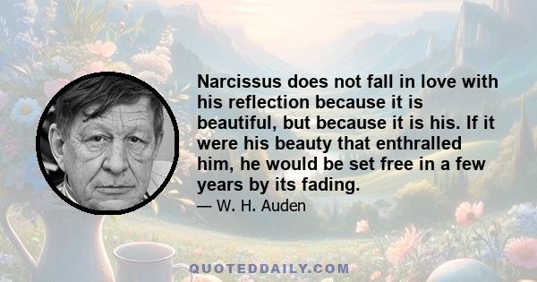 Narcissus does not fall in love with his reflection because it is beautiful, but because it is his. If it were his beauty that enthralled him, he would be set free in a few years by its fading.