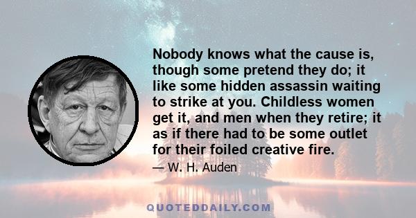 Nobody knows what the cause is, though some pretend they do; it like some hidden assassin waiting to strike at you. Childless women get it, and men when they retire; it as if there had to be some outlet for their foiled 