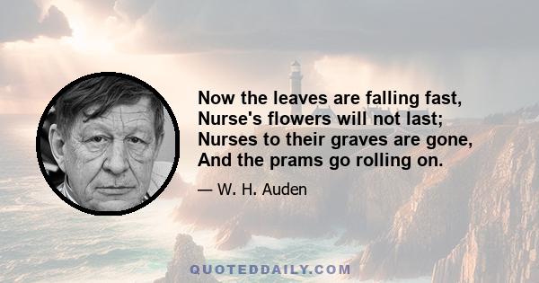 Now the leaves are falling fast, Nurse's flowers will not last; Nurses to their graves are gone, And the prams go rolling on.