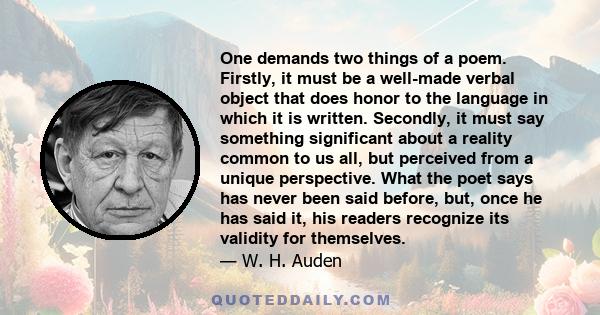 One demands two things of a poem. Firstly, it must be a well-made verbal object that does honor to the language in which it is written. Secondly, it must say something significant about a reality common to us all, but