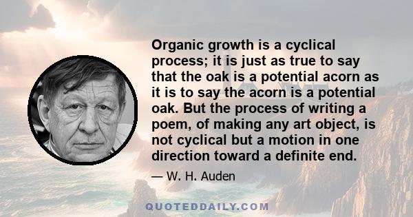 Organic growth is a cyclical process; it is just as true to say that the oak is a potential acorn as it is to say the acorn is a potential oak. But the process of writing a poem, of making any art object, is not