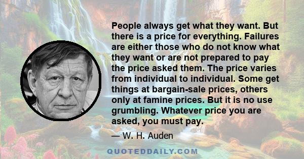 People always get what they want. But there is a price for everything. Failures are either those who do not know what they want or are not prepared to pay the price asked them. The price varies from individual to