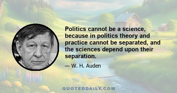 Politics cannot be a science, because in politics theory and practice cannot be separated, and the sciences depend upon their separation.