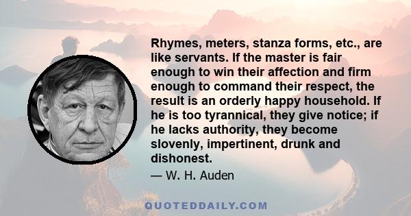 Rhymes, meters, stanza forms, etc., are like servants. If the master is fair enough to win their affection and firm enough to command their respect, the result is an orderly happy household. If he is too tyrannical,