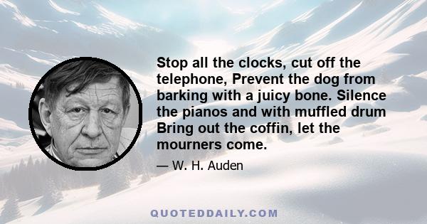 Stop all the clocks, cut off the telephone, Prevent the dog from barking with a juicy bone. Silence the pianos and with muffled drum Bring out the coffin, let the mourners come.