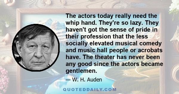 The actors today really need the whip hand. They're so lazy. They haven't got the sense of pride in their profession that the less socially elevated musical comedy and music hall people or acrobats have. The theater has 