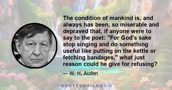 The condition of mankind is, and always has been, so miserable and depraved that, if anyone were to say to the poet: For God's sake stop singing and do something useful like putting on the kettle or fetching bandages,