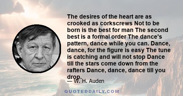 The desires of the heart are as crooked as corkscrews Not to be born is the best for man The second best is a formal order The dance's pattern, dance while you can. Dance, dance, for the figure is easy The tune is