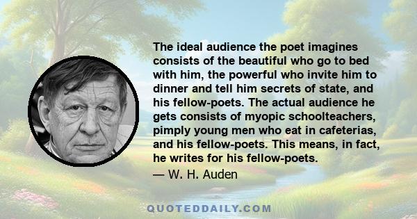 The ideal audience the poet imagines consists of the beautiful who go to bed with him, the powerful who invite him to dinner and tell him secrets of state, and his fellow-poets. The actual audience he gets consists of