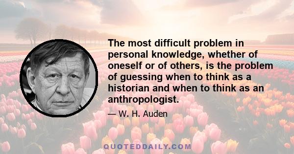 The most difficult problem in personal knowledge, whether of oneself or of others, is the problem of guessing when to think as a historian and when to think as an anthropologist.