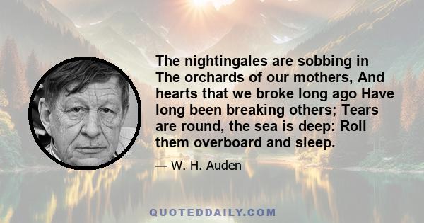 The nightingales are sobbing in The orchards of our mothers, And hearts that we broke long ago Have long been breaking others; Tears are round, the sea is deep: Roll them overboard and sleep.