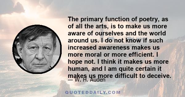 The primary function of poetry, as of all the arts, is to make us more aware of ourselves and the world around us. I do not know if such increased awareness makes us more moral or more efficient. I hope not. I think it