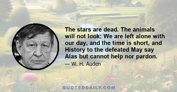 The stars are dead. The animals will not look: We are left alone with our day, and the time is short, and History to the defeated May say Alas but cannot help nor pardon.