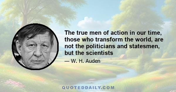 The true men of action in our time, those who transform the world, are not the politicians and statesmen, but the scientists