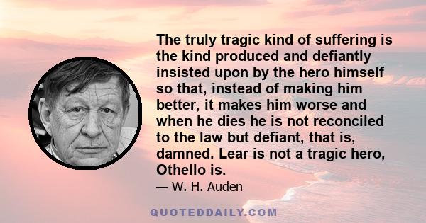 The truly tragic kind of suffering is the kind produced and defiantly insisted upon by the hero himself so that, instead of making him better, it makes him worse and when he dies he is not reconciled to the law but