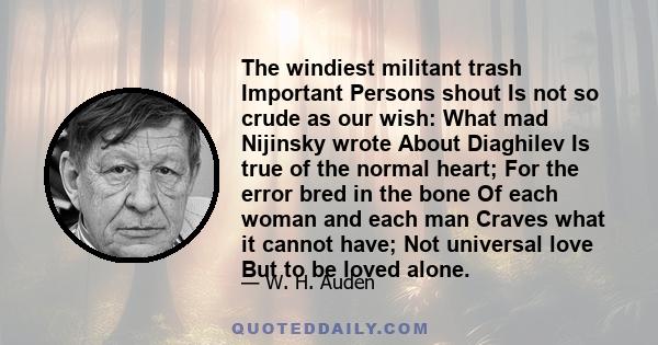 The windiest militant trash Important Persons shout Is not so crude as our wish: What mad Nijinsky wrote About Diaghilev Is true of the normal heart; For the error bred in the bone Of each woman and each man Craves what 