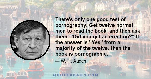 There's only one good test of pornography. Get twelve normal men to read the book, and then ask them, ''Did you get an erection?'' If the answer is ''Yes'' from a majority of the twelve, then the book is pornographic.