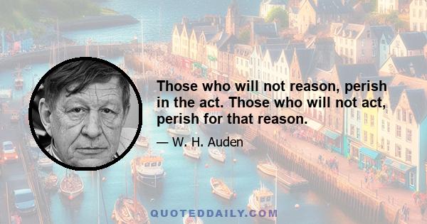 Those who will not reason, perish in the act. Those who will not act, perish for that reason.