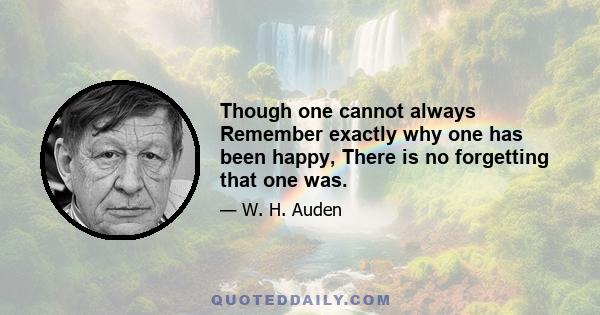 Though one cannot always Remember exactly why one has been happy, There is no forgetting that one was.