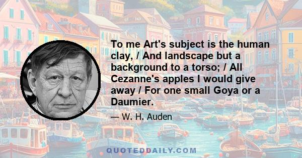 To me Art's subject is the human clay, / And landscape but a background to a torso; / All Cezanne's apples I would give away / For one small Goya or a Daumier.