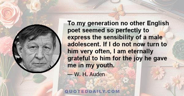 To my generation no other English poet seemed so perfectly to express the sensibility of a male adolescent. If I do not now turn to him very often, I am eternally grateful to him for the joy he gave me in my youth.