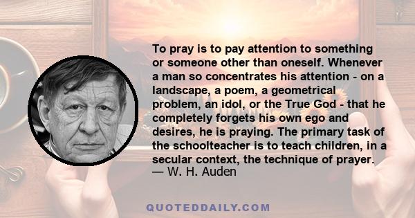 To pray is to pay attention to something or someone other than oneself. Whenever a man so concentrates his attention - on a landscape, a poem, a geometrical problem, an idol, or the True God - that he completely forgets 