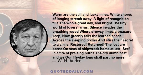 Warm are the still and lucky miles, White shores of longing stretch away, A light of recognition fills The whole great day, and bright The tiny world of lovers' arms. Silence invades the breathing wood Where drowsy