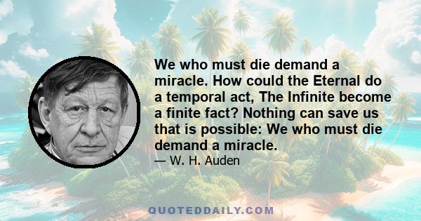 We who must die demand a miracle. How could the Eternal do a temporal act, The Infinite become a finite fact? Nothing can save us that is possible: We who must die demand a miracle.