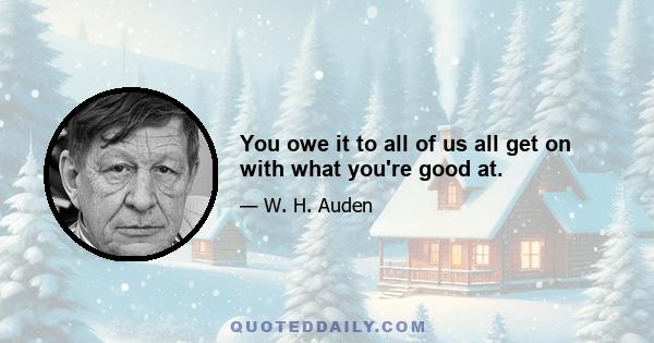 You owe it to all of us all get on with what you're good at.