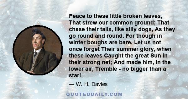 Peace to these little broken leaves, That strew our common ground; That chase their tails, like silly dogs, As they go round and round. For though in winter boughs are bare, Let us not once forget Their summer glory,