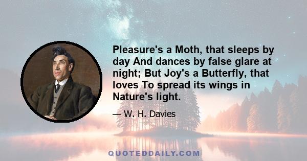 Pleasure's a Moth, that sleeps by day And dances by false glare at night; But Joy's a Butterfly, that loves To spread its wings in Nature's light.