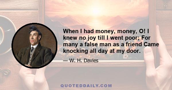 When I had money, money, O! I knew no joy till I went poor; For many a false man as a friend Came knocking all day at my door.