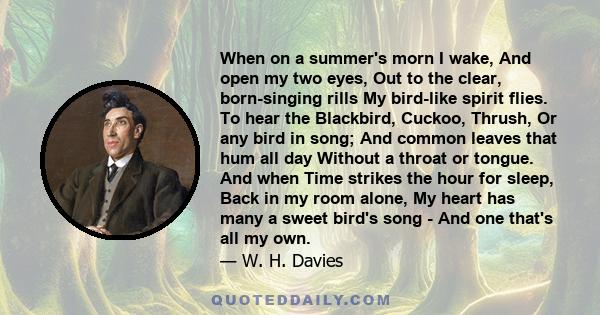 When on a summer's morn I wake, And open my two eyes, Out to the clear, born-singing rills My bird-like spirit flies. To hear the Blackbird, Cuckoo, Thrush, Or any bird in song; And common leaves that hum all day