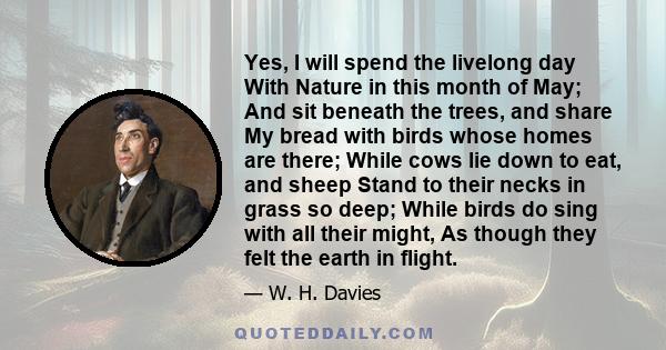 Yes, I will spend the livelong day With Nature in this month of May; And sit beneath the trees, and share My bread with birds whose homes are there; While cows lie down to eat, and sheep Stand to their necks in grass so 