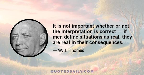 It is not important whether or not the interpretation is correct — if men define situations as real, they are real in their consequences.