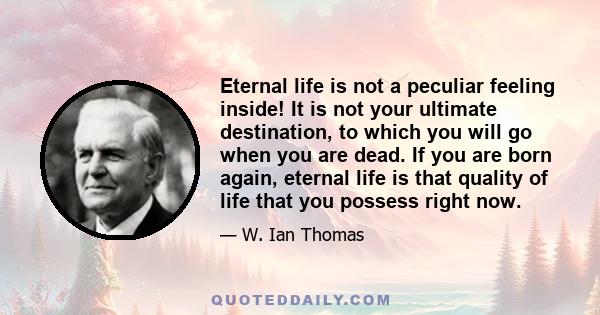 Eternal life is not a peculiar feeling inside! It is not your ultimate destination, to which you will go when you are dead. If you are born again, eternal life is that quality of life that you possess right now.