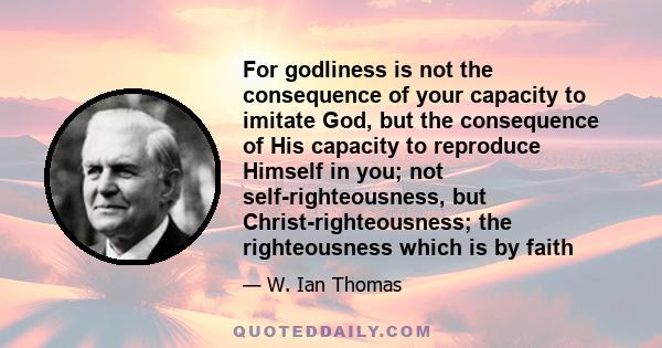 For godliness is not the consequence of your capacity to imitate God, but the consequence of His capacity to reproduce Himself in you; not self-righteousness, but Christ-righteousness; the righteousness which is by faith