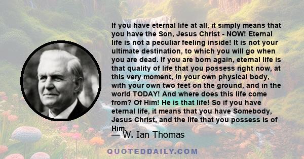 If you have eternal life at all, it simply means that you have the Son, Jesus Christ ­ NOW! Eternal life is not a peculiar feeling inside! It is not your ultimate destination, to which you will go when you are dead. If