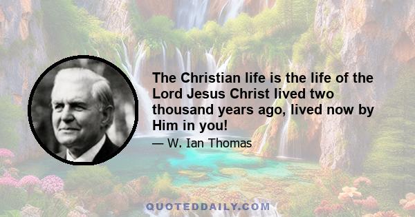 The Christian life is the life of the Lord Jesus Christ lived two thousand years ago, lived now by Him in you!