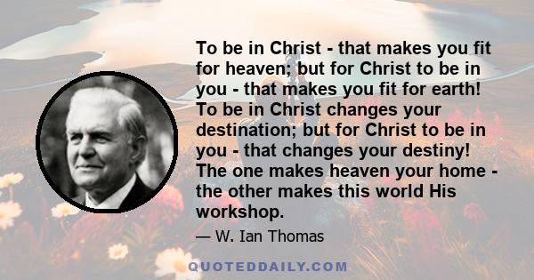 To be in Christ - that makes you fit for heaven; but for Christ to be in you - that makes you fit for earth! To be in Christ changes your destination; but for Christ to be in you - that changes your destiny! The one