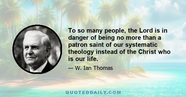 To so many people, the Lord is in danger of being no more than a patron saint of our systematic theology instead of the Christ who is our life.