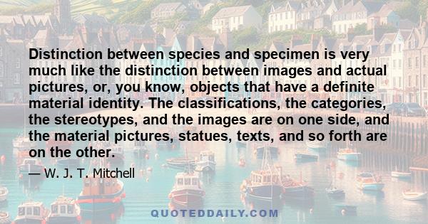 Distinction between species and specimen is very much like the distinction between images and actual pictures, or, you know, objects that have a definite material identity. The classifications, the categories, the