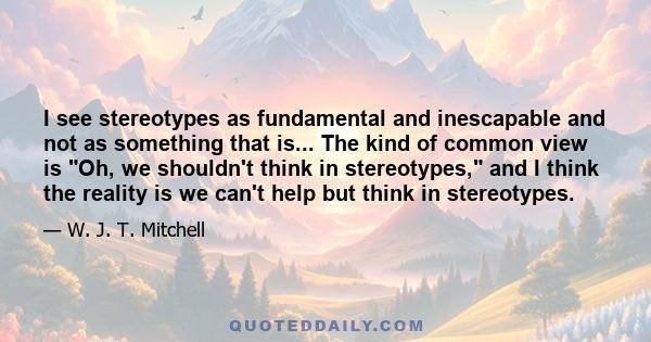 I see stereotypes as fundamental and inescapable and not as something that is... The kind of common view is Oh, we shouldn't think in stereotypes, and I think the reality is we can't help but think in stereotypes.